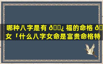 哪种八字是有 🌿 福的命格 🌲 女「什么八字女命是富贵命格特征」